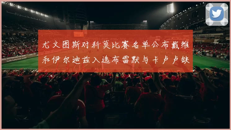 尤文图斯对科莫比赛名单公布戴维和伊尔迪兹入选布雷默与卡卢卢缺席