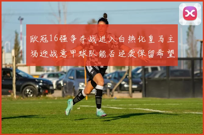 欧冠16强争夺战进入白热化皇马主场迎战意甲球队能否逆袭保留希望