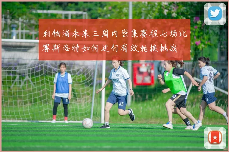 利物浦未来三周内密集赛程七场比赛斯洛特如何进行有效轮换挑战