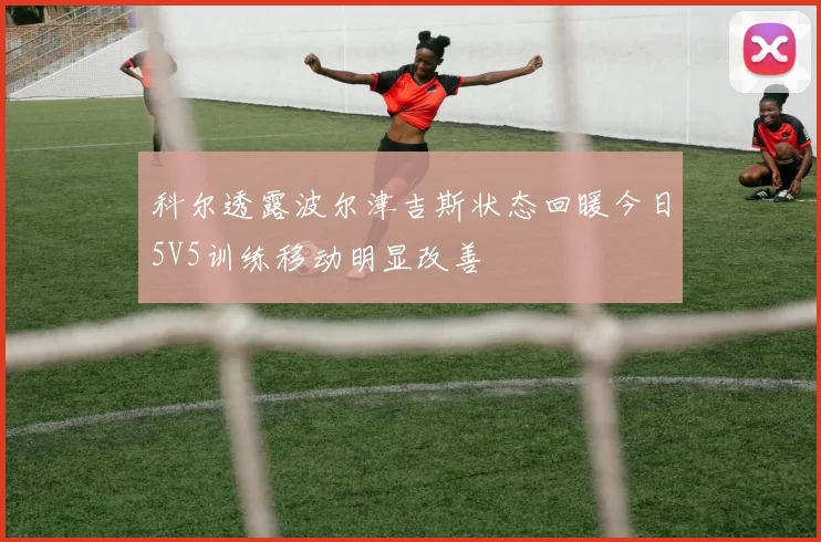科尔透露波尔津吉斯状态回暖今日5V5训练移动明显改善