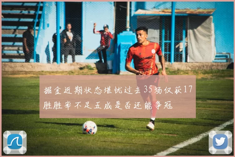 掘金近期状态堪忧过去35场仅获17胜胜率不足五成是否还能争冠