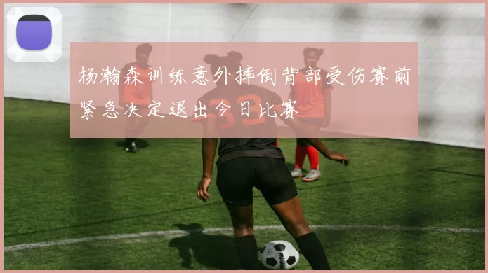 杨瀚森训练意外摔倒背部受伤赛前紧急决定退出今日比赛