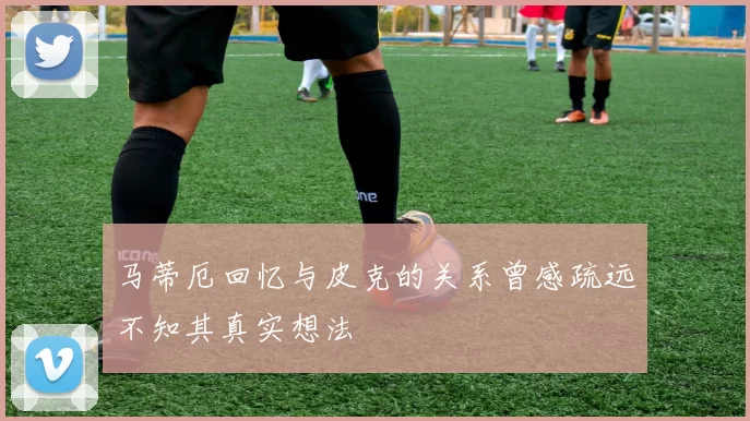 马蒂厄回忆与皮克的关系曾感疏远不知其真实想法