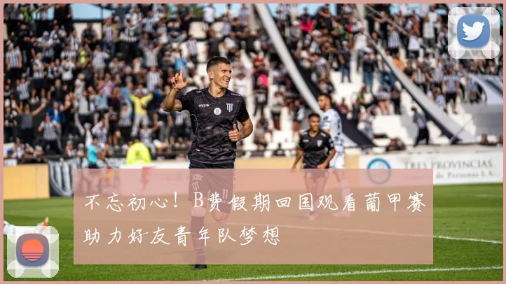 不忘初心！B费假期回国观看葡甲赛助力好友青年队梦想