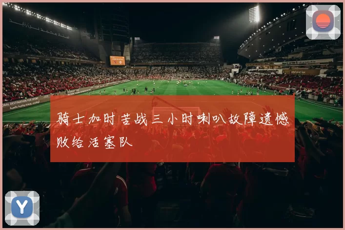 骑士加时苦战三小时喇叭故障遗憾败给活塞队