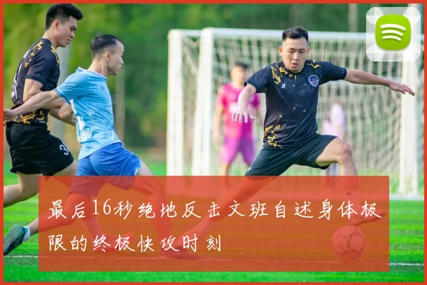 最后16秒绝地反击文班自述身体极限的终极快攻时刻