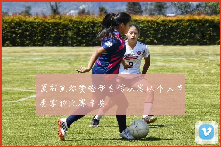 莫布里称赞哈登自信从容以个人节奏掌控比赛节奏