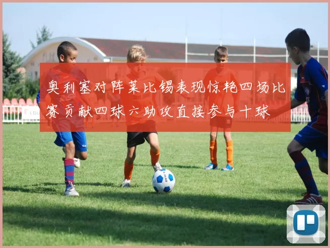 奥利塞对阵莱比锡表现惊艳四场比赛贡献四球六助攻直接参与十球