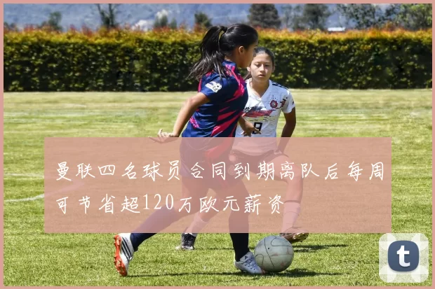 曼联四名球员合同到期离队后每周可节省超120万欧元薪资