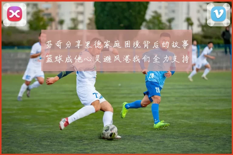 芬奇分享里德家庭困境背后的故事篮球成他心灵避风港我们全力支持与陪伴