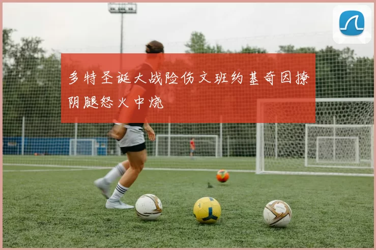 多特圣诞大战险伤文班约基奇因撩阴腿怒火中烧