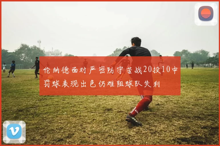 伦纳德面对严密防守苦战20投10中罚球表现出色仍难阻球队失利