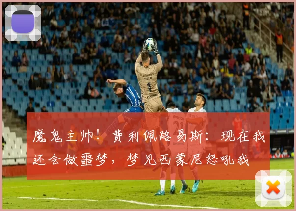 魔鬼主帅！费利佩路易斯：现在我还会做噩梦，梦见西蒙尼怒吼我