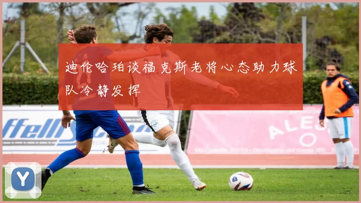 迪伦哈珀谈福克斯老将心态助力球队冷静发挥