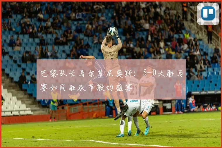 巴黎队长马尔基尼奥斯：5-0大胜马赛如同狂欢节般的盛宴