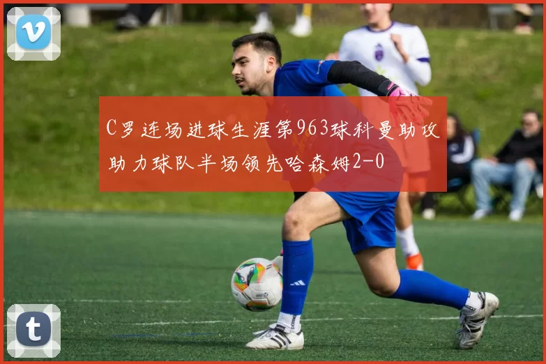 C罗连场进球生涯第963球科曼助攻助力球队半场领先哈森姆2-0