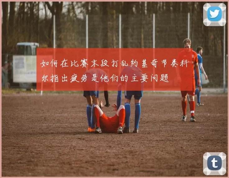 如何在比赛末段打乱约基奇节奏科尔指出疲劳是他们的主要问题