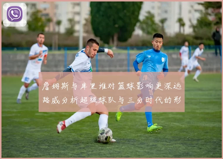 詹姆斯与库里谁对篮球影响更深远路威分析超级球队与三分时代的形成