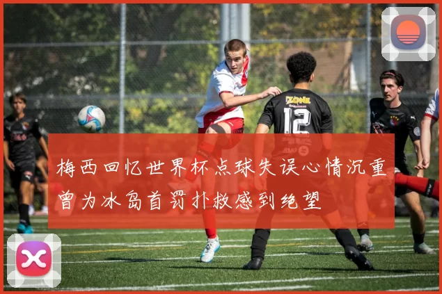 梅西回忆世界杯点球失误心情沉重曾为冰岛首罚扑救感到绝望