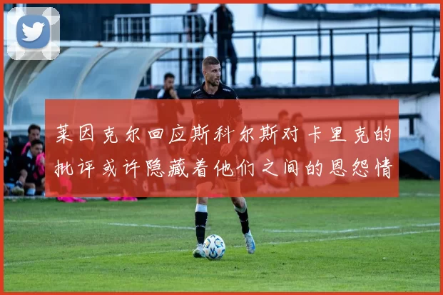 莱因克尔回应斯科尔斯对卡里克的批评或许隐藏着他们之间的恩怨情仇