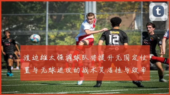渡边雄太强调球队将提升无固定位置与无球进攻的战术灵活性与效率
