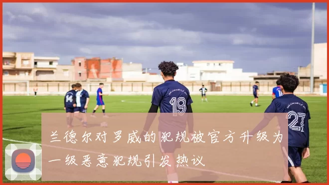 兰德尔对罗威的犯规被官方升级为一级恶意犯规引发热议