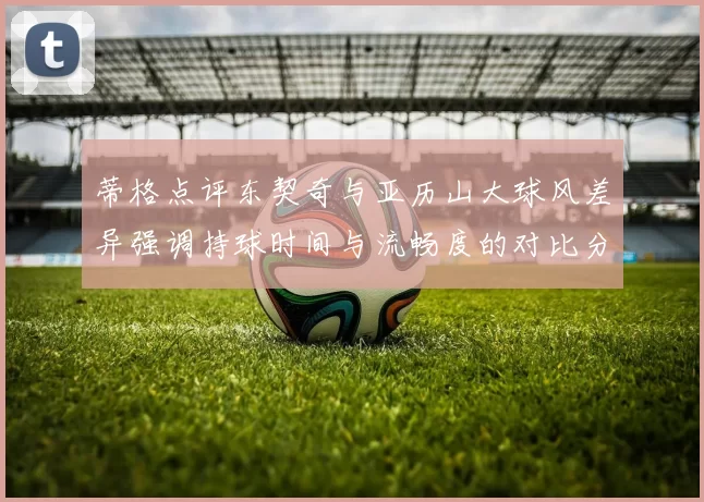 蒂格点评东契奇与亚历山大球风差异强调持球时间与流畅度的对比分析
